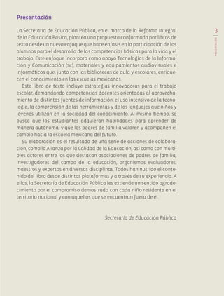 QUINTOGRADO
La Secretaría de Educación Pública, en el marco de la Reforma Integral
de la Educación Básica, plantea una propuesta conformada por libros de
texto desde un nuevo enfoque que hace énfasis en la participación de los
alumnos para el desarrollo de las competencias básicas para la vida y el
trabajo. Este enfoque incorpora como apoyo Tecnologías de la Informa-
ción y Comunicación (tic), materiales y equipamientos audiovisuales e
informáticos que, junto con las bibliotecas de aula y escolares, enrique-
cen el conocimiento en las escuelas mexicanas.
Este libro de texto incluye estrategias innovadoras para el trabajo
escolar, demandando competencias docentes orientadas al aprovecha-
miento de distintas fuentes de información, el uso intensivo de la tecno-
logía, la comprensión de las herramientas y de los lenguajes que niños y
jóvenes utilizan en la sociedad del conocimiento. Al mismo tiempo, se
busca que los estudiantes adquieran habilidades para aprender de
manera autónoma, y que los padres de familia valoren y acompañen el
cambio hacia la escuela mexicana del futuro.
Su elaboración es el resultado de una serie de acciones de colabora-
ción, como la Alianza por la Calidad de la Educación, así como con múlti-
ples actores entre los que destacan asociaciones de padres de familia,
investigadores del campo de la educación, organismos evaluadores,
maestros y expertos en diversas disciplinas. Todos han nutrido el conte-
nido del libro desde distintas plataformas y a través de su experiencia. A
ellos, la Secretaría de Educación Pública les extiende un sentido agrade-
cimiento por el compromiso demostrado con cada niño residente en el
territorio nacional y con aquellos que se encuentran fuera de él.
Secretaría de Educación Pública
Presentación
3
PRESENTACIÓN
AB-EDU-ART-5-P-001-043.indd 3 11/10/11 13:43
 
