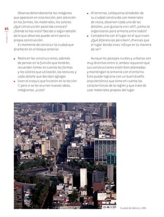 Observa detenidamente las imágenes
que aparecen en esta lección, pon atención
en las formas, los materiales, los colores.
¿Qué construcción parecida conoces?
¿Dónde la has visto? Decide si algún detalle
de lo que observas puede servir para tu
propia construcción.
Es momento de construir la ciudad que
diseñaron en el bloque anterior.
●	 Realicen las construcciones; además
de pensar en la función que tendrán,
recuerden tomar en cuenta las formas
y los colores que utilizarán, las texturas y
cada detalle que decidan agregar.
●	 Usen el croquis que hicieron en la lección
7, pero si se les ocurren nuevas ideas,
intégrenlas. ¿Listo?
●	 Al terminar, colóquense alrededor de
su ciudad construida con materiales
de reúso, observen cada uno de los
detalles. ¿Les gustaría vivir ahí?, ¿cómo se
organizaron para armarla entre todos?
●	 Compárenla con el lugar en el que viven.
¿Qué diferencias perciben? ¿Piensas que
el lugar donde vives influye en tu manera
de ser?
Aunque los paisajes rurales y urbanos son
muy distintos entre sí, ambos requieren que
sus construcciones estén bien planeadas
y mantengan la armonía con el entorno.
Esto puede lograrse con un buen diseño
arquitectónico que tome en cuenta las
características de la región y que trate de
usar materiales propios del lugar.
48
BLOQUEIII
Ciudad de México, 1995.
AB-EDU-ART-5-P-044-096.indd 48 24/10/11 15:52
 