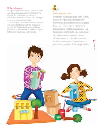 49
LECCIÓN11
Para la siguiente clase…
Necesitarás material de reúso, como aserrín,
hojas secas y piedras para realizar una
escenografía. Para tu revista de danza: papel
blanco y de colores, tijeras y pegamento.
Deberás buscar en la Biblioteca Escolar y, si
te es posible, en internet o en el lugar donde
vives, imágenes que muestren escenas
de baile; pueden ser fotografías, pinturas,
esculturas o artesanías. Una música que te
guste y un reproductor de sonido para todos.
Un dato interesante
En algunos países las construcciones se realizan
con los materiales disponibles en el lugar. Por
ejemplo, los esquimales, que viven en
Groenlandia, hacen sus casas de hielo y aunque
no lo creas ¡son muy calientitas!
Actualmente también se construye con cosas
que normalmente se consideran basura; por
ejemplo, en Taiwán se utilizaron botellas de
plástico en la construcción de un edificio, lo cual
lo hará muy resistente a los terremotos.
AB-EDU-ART-5-P-044-096.indd 49 11/10/11 13:44
 