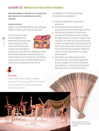 Aquí aprenderás a identificar las relaciones
que existen entre la danza y las artes
visuales.
Lo que conozco
¿Qué es una escenografía? ¿Se utiliza de igual
modo en teatro que en danza?, ¿por qué?
En las artes escénicas
la escenografía es el
ambiente físico que rodea
a los artistas. En ella se
crea una atmósfera que
conduce al espectador a
escenarios que pueden ser mágicos o reales.
Está conformada por elementos como la
utilería escénica, la iluminación y los telones,
todos juntos crean el ambiente para que se
desarrolle la composición dancística.
¡Ha llegado el momento de realizar
el proyecto escenográfico!
●	 Elijan un espacio para que sea su
escenario.
●	 Formen dos equipos y elijan una
secuencia dancística que tenga un tema.
●	 Seleccionen de todos los materiales
reunidos, el mobiliario escolar, objetos
del “Baúl del arte”, el aserrín, hojas secas
y piedras, así como los instrumentos que
ustedes han fabricado, los objetos que les
sean útiles de acuerdo al tema y realicen
el montaje de la escenografía. Observen
cómo se va transformado en un lugar
sorprendente.
●	 Recuerden que cada equipo creará
de acuerdo con su propia imaginación.
Aunque tengan los mismos materiales
para trabajar, el resultado siempre será
diferente. Así es la creación artística.
50
BLOQUEIII
Lección 12 Danza con las artes visuales
Materiales:
Aserrín, hojas secas, piedras, imágenes
de escenas de baile, papel blanco y de colores,
tijeras y pegamento, música y reproductor
de sonido para todos.
Impresiones en el ánimo,
compañía Realizando Ideas,
AC, 2008.
AB-EDU-ART-5-P-044-096.indd 50 24/10/11 15:52
 