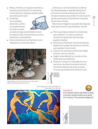 ¿Cómo va su revista de danza? La danza
ha sido plasmada en grandes obras de la
pintura y la escultura desde las culturas
antiguas hasta la actualidad. En esta ocasión
vamos a enriquecer la revista con la ayuda
de las artes visuales.
Observa las imágenes, te pueden dar algunas
ideas para realizar la portada de tu revista.
●	 Para la portada empleen los materiales
que prefieran. En artes visuales ya
conocieron diferentes técnicas que
pueden emplear.
●	 Reúnan los materiales necesarios (tijeras,
pegamento y papel de colores) y recortes
que expresen movimiento.
●	 Ilustren los comentarios de la actividad
anterior con los recortes.
●	 Hagan la portada de su revista con los
materiales que prefieran.
●	 También incluyan la investigación que
realizaron durante la semana sobre el
tema de la danza y las artes visuales.
Si no les da tiempo termínenla en casa.
●	 Ahora, mientras un equipo presenta su
secuencia dancística en su escenario,
el otro observa. Después cambien para
que todos participen.
●	 Comenten
los resultados
obtenidos. ¿Cómo
se complementan
las artes visuales
y la danza? ¿Qué posibilidades tienen
los objetos para transportarnos a otros
ambientes y atmósferas?
●	 Estos comentarios escríbanlos en una
hoja para su revista de danza.
51
LECCIÓN12
Henri Matisse, La danza (1910), óleo
sobre tela, 319 x 260 cm.
Edgar Degas, Ensayo del ballet en el escenario
(1874), óleo sobre tela, 81 x 65 cm.
Consulta en:
Si te interesa conocer más sobre la danza
y las artes visuales localiza en el portal
hdt el recurso “Una aventura imaginaria”.
150cm
150cm
AB-EDU-ART-5-P-044-096.indd 51 11/10/11 13:44
 