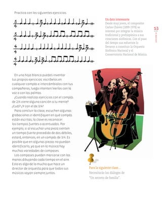 Practica con los siguientes ejercicios.
53
LECCIÓN13
Para la siguiente clase…
Necesitarás los diálogos de
“Un secreto de familia”.
Un dato interesante
Desde muy joven, el compositor
Carlos Chávez (1899-1978) se
interesó por integrar la música
tradicional y prehispánica a sus
creaciones sinfónicas. Con el paso
del tiempo sus esfuerzos lo
llevaron a constituir la Orquesta
Sinfónica Nacional y el
Conservatorio Nacional de Música.
En una hoja blanca puedes inventar
tus propios ejercicios: escríbelos en
cualquier compás e intercámbialos con tus
compañeros, luego intenten leerlos con la
voz o con las palmas.
¿Cuando realizas ejercicios con el compás
de 2/4 viene alguna canción a tu mente?
¿Cuál? ¿Y con el de 3/4?
Para concluir la clase, escuchen algunas
grabaciones e identifiquen en qué compás
están escritas; la clave es reconocer
los tiempos fuertes o acentuados. Por
ejemplo, si al escuchar una pieza sienten
un tiempo fuerte precedido de dos débiles,
estará, entonces, en un compás de 3/4. Es
posible que en algunas piezas no puedan
identificarlo, ya que en la música hay
muchas variedades de compases.
Los compases pueden marcarse con las
manos dibujando cada tiempo en el aire.
Esto es algo de lo mucho que hace un
director de orquesta para que todos sus
músicos vayan siempre juntos.
AB-EDU-ART-5-P-044-096.indd 53 24/10/11 15:52
 
