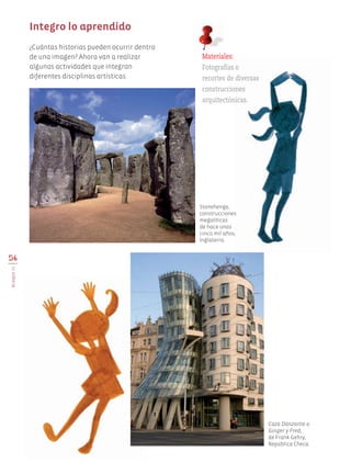 ¿Cuántas historias pueden ocurrir dentro
de una imagen? Ahora van a realizar
algunas actividades que integran
diferentes disciplinas artísticas.
56
BLOQUEIII
Integro lo aprendido
Materiales:
Fotografías o
recortes de diversas
construcciones
arquitectónicas.
Stonehenge,
construcciones
megalíticas
de hace unos
cinco mil años,
Inglaterra.
Caza Danzante o
Ginger y Fred,
de Frank Gehry,
República Checa.
AB-EDU-ART-5-P-044-096.indd 56 11/10/11 13:44
 