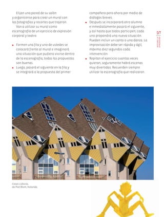 Elijan una pared de su salón
y organícense para crear un mural con
las fotografías y recortes que trajeron.
Van a utilizar su mural como
escenografía de un ejercicio de expresión
corporal y teatro.
●	 Formen una fila y uno de ustedes se
colocará frente al mural e imaginará
una situación que pudiera vivirse dentro
de la escenografía; todas las propuestas
son buenas.
●	 Luego, pasará el siguiente en la fila y
se integrará a la propuesta del primer
compañero pero ahora por medio de
diálogos breves.
●	 Después se incorporará otro alumno
e inmediatamente pasará el siguiente,
y así hasta que todos participen; cada
uno propondrá una nueva situación.
Pueden incluir un canto o una danza. La
improvisación debe ser rápida y ágil,
máximo diez segundos cada
intervención.
●	 Repitan el ejercicio cuantas veces
quieran, seguramente habrá escenas
muy divertidas. Recuerden siempre
utilizar la escenografía que realizaron.
57
INTEGROLO
APRENDIDO
Casas cúbicas,
de Piet Blom, Holanda.
AB-EDU-ART-5-P-044-096.indd 57 11/10/11 13:44
 