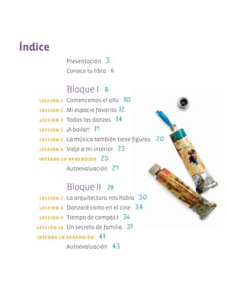Índice
		 Presentación 3
		 Conoce tu libro 6
		 Bloque I 8
	 LECCIÓN 1	 Comencemos el año 10
	 LECCIÓN 2	 Mi espacio favorito 12
	 LECCIÓN 3	 Todas las danzas 14
	 LECCIÓN 4	 ¡A bailar! 17
	 LECCIÓN 5	 La música también tiene figuras 20
	 LECCIÓN 6	 Viaje a mi interior 23
	 INTEGRO LO APRENDIDO 25
		 Autoevaluación 27
		 Bloque II 28
	 LECCIÓN 7	 La arquitectura nos habla 30
	 LECCIÓN 8	 Danzaré como en el cine 34
	 LECCIÓN 9	 Tiempo de compás I 36
	 LECCIÓN 10	 Un secreto de familia 39
	 INTEGRO LO APRENDIDO 41
		 Autoevaluación 43
		
AB-EDU-ART-5-P-001-043.indd 4 11/10/11 13:43
 