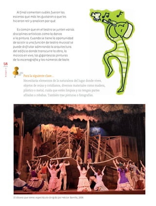Al final comenten cuáles fueron las
escenas que más les gustaron o que les
hicieron reír y analicen por qué.
Es común que en el teatro se junten varias
disciplinas artísticas como la danza
o la pintura. Cuando se tiene la oportunidad
de asistir a una función de teatro musical se
puede disfrutar admirando la arquitectura
del edificio donde transcurre la obra, la
música en vivo, las gigantescas pinturas
de la escenografía y los números de baile.
58
BLOQUEIII
Para la siguiente clase…
Necesitarás elementos de la naturaleza del lugar donde vives,
objetos de reúso y cotidianos, diversos materiales como madera,
plástico o metal, cuida que estén limpios y no tengan partes
afiladas o rebabas. También trae pinturas o fotografías.
El diluvio que viene; espectáculo dirigido por Héctor Bonilla, 2008.
AB-EDU-ART-5-P-044-096.indd 58 11/10/11 13:44
 