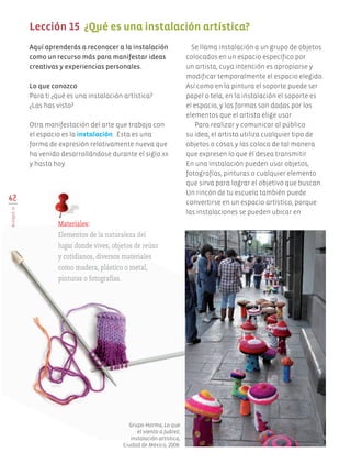 Aquí aprenderás a reconocer a la instalación
como un recurso más para manifestar ideas
creativas y experiencias personales.
Lo que conozco
Para ti ¿qué es una instalación artística?
¿Las has visto?
Otra manifestación del arte que trabaja con
el espacio es la instalación. Ésta es una
forma de expresión relativamente nueva que
ha venido desarrollándose durante el siglo xx
y hasta hoy.
Se llama instalación a un grupo de objetos
colocados en un espacio específico por
un artista, cuya intención es apropiarse y
modificar temporalmente el espacio elegido.
Así como en la pintura el soporte puede ser
papel o tela, en la instalación el soporte es
el espacio, y las formas son dadas por los
elementos que el artista elige usar.
Para realizar y comunicar al público
su idea, el artista utiliza cualquier tipo de
objetos o cosas y las coloca de tal manera
que expresen lo que él desea transmitir.
En una instalación pueden usar objetos,
fotografías, pinturas o cualquier elemento
que sirva para lograr el objetivo que buscan.
Un rincón de tu escuela también puede
convertirse en un espacio artístico, porque
las instalaciones se pueden ubicar en
62
BLOQUEIV
Lección 15 ¿Qué es una instalación artística?
Materiales:
Elementos de la naturaleza del
lugar donde vives, objetos de reúso
y cotidianos, diversos materiales
como madera, plástico o metal,
pinturas o fotografías.
Grupo Horma, Lo que
el viento a Juárez,
instalación artística,
Ciudad de México, 2008.
AB-EDU-ART-5-P-044-096.indd 62 24/10/11 15:52
 