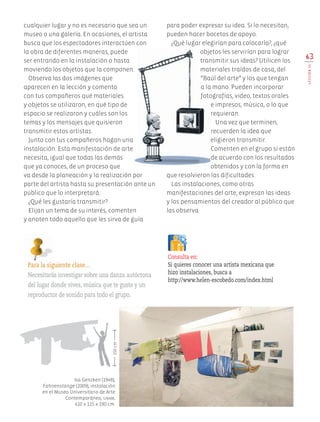 cualquier lugar y no es necesario que sea un
museo o una galería. En ocasiones, el artista
busca que los espectadores interactúen con
la obra de diferentes maneras, puede
ser entrando en la instalación o hasta
moviendo los objetos que la componen.
Observa las dos imágenes que
aparecen en la lección y comenta
con tus compañeros qué materiales
y objetos se utilizaron, en qué tipo de
espacio se realizaron y cuáles son los
temas y los mensajes que quisieron
transmitir estos artistas.
Junto con tus compañeros hagan una
instalación. Esta manifestación de arte
necesita, igual que todas las demás
que ya conoces, de un proceso que
va desde la planeación y la realización por
parte del artista hasta su presentación ante un
público que lo interpretará.
¿Qué les gustaría transmitir?
Elijan un tema de su interés, comenten
y anoten todo aquello que les sirva de guía
para poder expresar su idea. Si lo necesitan,
pueden hacer bocetos de apoyo.
¿Qué lugar elegirían para colocarla?, ¿qué
objetos les servirían para lograr
transmitir sus ideas? Utilicen los
materiales traídos de casa, del
“Baúl del arte” y los que tengan
a la mano. Pueden incorporar
fotografías, video, textos orales
e impresos, música, o lo que
requieran.
Una vez que terminen,
recuerden la idea que
eligieron transmitir.
Comenten en el grupo si están
de acuerdo con los resultados
obtenidos y con la forma en
que resolvieron las dificultades.
Las instalaciones, como otras
manifestaciones del arte, expresan las ideas
y los pensamientos del creador al público que
las observa.
63
LECCIÓN15
Para la siguiente clase…
Necesitarás investigar sobre una danza autóctona
del lugar donde vives, música que te guste y un
reproductor de sonido para todo el grupo.
Isa Genzken (1948),
Fahnenstange (2009), instalación
en el Museo Universitario de Arte
Contemporáneo, unam,
410 x 115 x 190 cm.
Consulta en:
Si quieres conocer una artista mexicana que
hizo instalaciones, busca a
http://www.helen-escobedo.com/index.html
150cm
AB-EDU-ART-5-P-044-096.indd 63 11/10/11 13:44
 