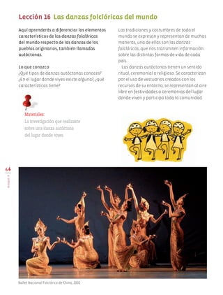 Aquí aprenderás a diferenciar los elementos
característicos de las danzas folclóricas
del mundo respecto de las danzas de los
pueblos originarios, también llamadas
autóctonas.
Lo que conozco
¿Qué tipos de danzas autóctonas conoces?
¿En el lugar donde vives existe alguna?, ¿qué
características tiene?
Las tradiciones y costumbres de todo el
mundo se expresan y representan de muchas
maneras, una de ellas son las danzas
folclóricas, que nos transmiten información
sobre las distintas formas de vida de cada
país.
Las danzas autóctonas tienen un sentido
ritual, ceremonial o religioso. Se caracterizan
por el uso de vestuarios creados con los
recursos de su entorno; se representan al aire
libre en festividades o ceremonias del lugar
donde viven y participa toda la comunidad.
64
BLOQUEIV
Lección 16 Las danzas folclóricas del mundo
Materiales:
La investigación que realizaste
sobre una danza autóctona
del lugar donde vives.
Ballet Nacional Folclórico de China, 2002.
AB-EDU-ART-5-P-044-096.indd 64 11/10/11 13:44
 