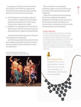 La riqueza, el colorido y los movimientos
de las danzas han hecho que algunas de
ellas formen parte del acervo denominado
Patrimonio Cultural de la Humanidad.
●	 Formen equipos e investiguen algunos
movimientos o imaginen cómo se bailan
las danzas autóctonas en India, Grecia,
China y otros lugares del mundo.
●	 Elaboren una composición de secuencias
dancísticas o realicen la secuencia de una
danza folclórica y organícense para bailar.
Una vez terminada la ejecución, contesten
individualmente lo siguiente:
¿Consideras que las danzas autóctonas de
otros lugares son iguales que las de nuestro
país? ¿Por qué? ¿En qué se parecen y en qué
son diferentes?
Ahora comenten sus respuestas
en equipo, lleguen a una sola conclusión,
considerando las aportaciones de cada
integrante.
Conociste las diferencias de las danzas
folclóricas respecto de las danzas
autóctonas. Investigar y crear secuencias
de movimiento te permitió aplicar tus
conocimientos. No olvides utilizarlos como
un tema para la revista de danza.
65
LECCIÓN16
Para la siguiente clase…
Necesitarás uno o varios
globos grandes o material
elástico que no se rompa,
una o varias ligas y un
cilindro (bote, tubo de cartón
o vaso desechable).
Anart, donde la danza prevalece por
siempre, compañía Aavishkar, India, 2006.
Un dato interesante
En el mes de noviembre de 2010, Los Parachicos,
una fiesta tradicional que tiene lugar en enero
en Chiapa de Corzo, Chiapas, fue declarada
Patrimonio Cultural Inmaterial de la Humanidad
por la Organización de Naciones Unidas para
la Educación, la Ciencia y la Cultura (unesco).
También se declararon dentro de esa categoría la
Pirekua, canto tradicional purépecha, y la comida
mexicana.
AB-EDU-ART-5-P-044-096.indd 65 11/10/11 13:44
 