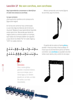 66
BLOQUEIV
Lección 17	 No son corchos, son corcheas
	
Aquí aprenderás a reconocer e identificar
el valor de octavo (o corchea).
Lo que conozco
¿Con qué otro nombre se le conoce a la
figura de negra?
En la lección anterior has comenzado
a usar dos figuras básicas de la lectura
musical. Repasa lo que aprendiste leyendo
estos ejercicios. Recuerda que tanto la
negra como su silencio valen un tiempo,
que todos los tiempos deben ser iguales
y que dices la sílaba “ta” en cada negra y
“shh” en cada silencio.
Ahora conocerás una nueva figura:
la corchea, aquí la tienes.
Materiales:
Uno o varios globos
grandes o material elástico
que no se rompa, una o
varias ligas y un cilindro
(puede ser un bote, un tubo
de cartón o un vaso
desechable).
El palito de la nota se llama plica y
puede ir hacia arriba o hacia abajo. El
trazo que va al final de la plica se llama
corchete. Las corcheas se pueden escribir
solas o por pares, tal y como lo ves aquí.
AB-EDU-ART-5-P-044-096.indd 66 24/10/11 15:52
 