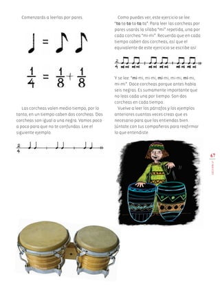 67
LECCIÓN17
Comenzarás a leerlas por pares.
Las corcheas valen medio tiempo, por lo
tanto, en un tiempo caben dos corcheas. Dos
corcheas son igual a una negra. Vamos poco
a poco para que no te confundas. Lee el
siguiente ejemplo.
Como puedes ver, este ejercicio se lee:
“ta-ta-ta-ta-ta-ta”. Para leer las corcheas por
pares usarás la sílaba “mi” repetida, una por
cada corchea “mi-mi”. Recuerda que en cada
tiempo caben dos corcheas, así que el
equivalente de este ejercicio se escribe así:
Y se lee: “mi-mi, mi-mi, mi-mi, mi-mi, mi-mi,
mi-mi”. Doce corcheas porque antes había
seis negras. Es sumamente importante que
no leas cada una por tiempo. Son dos
corcheas en cada tiempo.
Vuelve a leer los párrafos y los ejemplos
anteriores cuantas veces creas que es
necesario para que los entiendas bien.
Júntate con tus compañeros para reafirmar
lo que entendiste.
AB-EDU-ART-5-P-044-096.indd 67 11/10/11 13:44
 