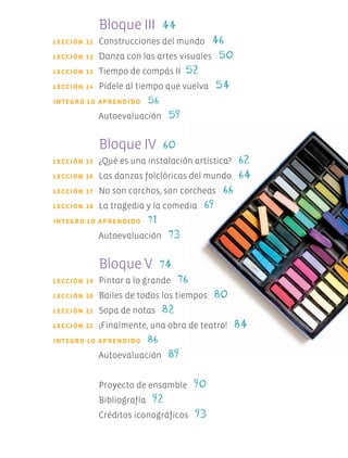 Bloque III 44
	 LECCIÓN 11	 Construcciones del mundo 46
	 LECCIÓN 12	 Danza con las artes visuales 50
	 LECCIÓN 13	 Tiempo de compás II 52
	 LECCIÓN 14	 Pídele al tiempo que vuelva 54
	 	INTEGRO LO APRENDIDO 56
		 Autoevaluación 59
	 	 Bloque IV 60
	 LECCIÓN 15	 ¿Qué es una instalación artística? 62
	 LECCIÓN 16	 Las danzas folclóricas del mundo 64
	 LECCIÓN 17	 No son corchos, son corcheas 66
	 LECCIÓN 18	 La tragedia y la comedia 69
	 	INTEGRO LO APRENDIDO 71
		 Autoevaluación 73
	 	 Bloque V 74
	 LECCIÓN 19	 Pintar a lo grande 76
	 LECCIÓN 20	 Bailes de todos los tiempos 80
	 LECCIÓN 21	 Sopa de notas 82
	 LECCIÓN 22	 ¡Finalmente, una obra de teatro! 84
	 	INTEGRO LO APRENDIDO 86
		 Autoevaluación 89
		 Proyecto de ensamble 90
		 Bibliografía 92
		 Créditos iconográficos 93
AB-EDU-ART-5-P-001-043.indd 5 11/10/11 13:43
 