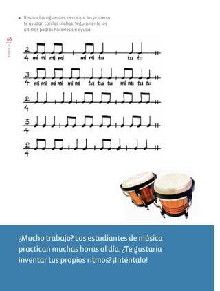68
BLOQUEIV
●	 Realiza los siguientes ejercicios, los primeros
te ayudan con las sílabas. Seguramente los
últimos podrás hacerlos sin ayuda.
¿Mucho trabajo? Los estudiantes de música
practican muchas horas al día. ¿Te gustaría
inventar tus propios ritmos? ¡Inténtalo!
AB-EDU-ART-5-P-044-096.indd 68 11/10/11 13:44
 