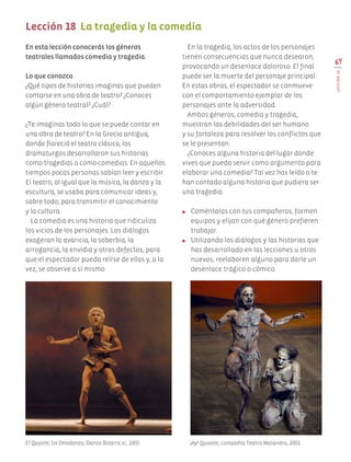 69
LECCIÓN18
En esta lección conocerás los géneros
teatrales llamados comedia y tragedia.
Lo que conozco
¿Qué tipos de historias imaginas que pueden
contarse en una obra de teatro? ¿Conoces
algún género teatral? ¿Cuál?
¿Te imaginas todo lo que se puede contar en
una obra de teatro? En la Grecia antigua,
donde floreció el teatro clásico, los
dramaturgos desarrollaron sus historias
como tragedias o como comedias. En aquellos
tiempos pocas personas sabían leer y escribir.
El teatro, al igual que la música, la danza y la
escultura, se usaba para comunicar ideas y,
sobre todo, para transmitir el conocimiento
y la cultura.
La comedia es una historia que ridiculiza
los vicios de los personajes. Los diálogos
exageran la avaricia, la soberbia, la
arrogancia, la envidia y otros defectos, para
que el espectador pueda reírse de ellos y, a la
vez, se observe a sí mismo.
En la tragedia, los actos de los personajes
tienen consecuencias que nunca desearon,
provocando un desenlace doloroso. El final
puede ser la muerte del personaje principal.
En estas obras, el espectador se conmueve
con el comportamiento ejemplar de los
personajes ante la adversidad.
Ambos géneros, comedia y tragedia,
muestran las debilidades del ser humano
y su fortaleza para resolver los conflictos que
se le presentan.
¿Conoces alguna historia del lugar donde
vives que pueda servir como argumento para
elaborar una comedia? Tal vez has leído o te
han contado alguna historia que pudiera ser
una tragedia.
●	 Coméntalas con tus compañeros, formen
equipos y elijan con qué género prefieren
trabajar.
●	 Utilizando los diálogos y las historias que
has desarrollado en las lecciones u otros
nuevos, reelaboren alguno para darle un
desenlace trágico o cómico.
Lección 18 La tragedia y la comedia
El Quijote, Ux Onodanza, Danza Bizarra ac, 2005. ¡Ay! Quixote, compañía Teatro Malandro, 2002.
AB-EDU-ART-5-P-044-096.indd 69 11/10/11 13:44
 