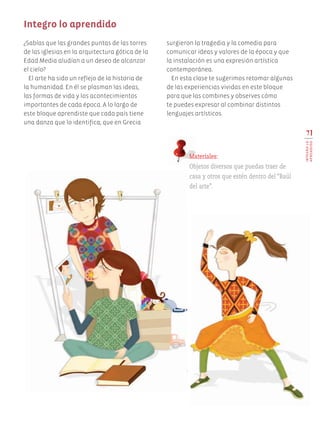 71
INTEGROLO
APRENDIDO
¿Sabías que las grandes puntas de las torres
de las iglesias en la arquitectura gótica de la
Edad Media aludían a un deseo de alcanzar
el cielo?
El arte ha sido un reflejo de la historia de
la humanidad. En él se plasman las ideas,
las formas de vida y los acontecimientos
importantes de cada época. A lo largo de
este bloque aprendiste que cada país tiene
una danza que lo identifica; que en Grecia
surgieron la tragedia y la comedia para
comunicar ideas y valores de la época y que
la instalación es una expresión artística
contemporánea.
En esta clase te sugerimos retomar algunas
de las experiencias vividas en este bloque
para que las combines y observes cómo
te puedes expresar al combinar distintos
lenguajes artísticos.
Integro lo aprendido
Materiales:
Objetos diversos que puedas traer de
casa y otros que estén dentro del “Baúl
del arte”.
AB-EDU-ART-5-P-044-096.indd 71 11/10/11 13:44
 