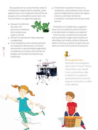 De acuerdo con tus conocimientos sobre la
instalación y el género de la comedia, ¿cómo
podrías hacer una instalación cómica? Forma
equipo con tus compañeros para hacer una
lluvia de ideas. Les sugerimos algunas:
●	 Busquen transformar
los usos o las
posiciones cotidianas
de los objetos que
vayan a utilizar.
●	 Piensen en representar ideas opuestas
o exageradas.
●	 Si los compañeros van a formar parte de
la instalación, obsérvense a sí mismos,
representen su personalidad exagerando
sus defectos y virtudes, como hacían los
griegos, pero siempre de manera muy
respetuosa.
●	 Finalmente incorporen música en su
instalación, ¿cómo podrían crear música
cómica integrando los valores de negras,
silencio y corcheas? ¡Anímense
a componer una pieza rítmica que suene
cómica!
Presenten sus instalaciones. ¿Lograron
hacer reír a su público?, ¿cómo utilizaron
o transformaron el espacio y los objetos?
Entre muchas, una de las funciones del
arte es provocar o lograr que el público se
identifique con la obra, sienta y reflexione
sobre sí mismo y su entorno a partir de una
obra, así como tú lo hiciste en esta lección.
72
BLOQUEIV
Para la siguiente clase…
Necesitarás una investigación
sobre el tema “el mural”. Pintura
vinílica blanca, roja, amarilla
y azul, una hoja blanca, lápiz
o carboncillo, un soporte de
aproximadamente un metro de
largo por tres de ancho, un alfiler
y cinta adhesiva.
AB-EDU-ART-5-P-044-096.indd 72 11/10/11 13:44
 