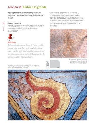 Aquí aprenderás a reconocer y a utilizar
en forma creativa el lenguaje de la pintura
mural.
Lo que conozco
Para ti, ¿qué es un mural? ¿Has visto murales
en tu comunidad?, ¿qué temas están
plasmados?
¿Recuerdas las pinturas rupestres?,
el soporte de estas pinturas eran las
paredes de las cavernas. Éstas fueron las
primeras pinturas murales. Comenta con
tus compañeros qué nos cuentan esas
pinturas.
76
BLOQUEV
Lección 19 Pintar a lo grande
Materiales:
Tu investigación sobre el mural. Pintura vinílica
blanca, roja, amarilla y azul, una hoja blanca,
papel grande, lápiz o carboncillo, un soporte de
aproximadamente un metro de largo por tres de
ancho, un alfiler y cinta adhesiva.
Hombre-jaguar (detalle) (c. 700), pintura al fresco,
180 x 170 cm, Cacaxtla, Tlaxcala.
El Diablito, pintura rupestre
ubicada en la península de
Baja California, 20 x 10 cm.
150cm
AB-EDU-ART-5-P-044-096.indd 76 11/10/11 13:44
 