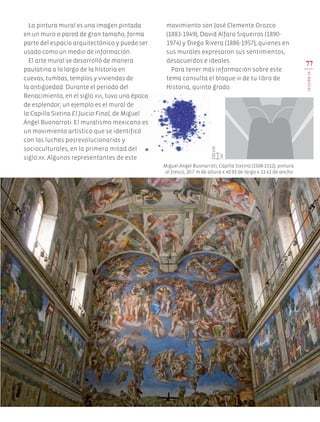 La pintura mural es una imagen pintada
en un muro o pared de gran tamaño, forma
parte del espacio arquitectónico y puede ser
usado como un medio de información.
El arte mural se desarrolló de manera
paulatina a lo largo de la historia en
cuevas, tumbas, templos y viviendas de
la antigüedad. Durante el periodo del
Renacimiento, en el siglo xvi, tuvo una época
de esplendor; un ejemplo es el mural de
la Capilla Sixtina El Juicio Final, de Miguel
Ángel Buonarroti. El muralismo mexicano es
un movimiento artístico que se identificó
con las luchas posrevolucionarias y
socioculturales, en la primera mitad del
siglo xx. Algunos representantes de este
77
LECCIÓN19
Miguel Ángel Buonarroti, Capilla Sixtina (1508-1512), pintura
al fresco, 20.7 m de altura x 40.93 de largo x 13.41 de ancho.
movimiento son José Clemente Orozco
(1883-1949), David Alfaro Siqueiros (1890-
1974) y Diego Rivera (1886-1957), quienes en
sus murales expresaron sus sentimientos,
desacuerdos e ideales.
Para tener más información sobre este
tema consulta el bloque iii de tu libro de
Historia, quinto grado.
150cm
AB-EDU-ART-5-P-044-096.indd 77 11/10/11 13:44
 