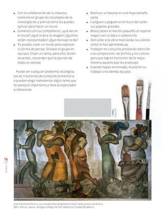 ●	 Con la colaboración de tu maestro
comenta en grupo los resultados de la
investigación y piensa cómo los puedes
aplicar para hacer un mural.
●	 Comenta con tus compañeros: ¿qué ves en
el mural? ¿Qué te dice la imagen? ¿Quiénes
están representados? ¿Qué mensaje te da?
●	 Tú puedes crear un mural para expresar
tu forma de pensar. Dividan el grupo en
equipos. Elijan un tema, para ello, tomen
acuerdos, recuerden que la opinión de
todos es valiosa.
Puede ser cualquier problema: ecológico,
social, trastornos de conducta alimentaria
o pueden elegir representar algún tema que
les parezca importante y lleve al espectador
a reflexionar.
78
BLOQUEV
●	 Realicen un boceto en una hoja tamaño
carta.
●	 Cuelguen o peguen en el muro del salón
sus papeles grandes.
●	 Ahora pasen el boceto pequeño al soporte
mayor con su lápiz o carboncillo.
●	 Den color a la obra mezclando los colores
como lo han aprendido ya.
●	 Trabajen en conjunto prestando atención
a la composición, las formas y los colores
para que logren transmitir de la mejor
manera aquello que les preocupa.
●	 Cuando hayan terminado, muestren su
trabajo a los demás equipos.
José Clemente Orozco, Los aristócratas (fragmento) (1923-1924), pintura al fresco,
900 x 350 cm, aprox., Antiguo Colegio de San Idelfonso, Ciudad de México.
150cm
AB-EDU-ART-5-P-044-096.indd 78 11/10/11 13:44
 