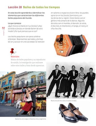 en salones o espacios al aire libre, los puedes
apreciar en las fiestas familiares y en
las ferias de tu región. Estos bailes son el
género más amplio de la danza. Algunos
de estos son el mambo, el danzón, la salsa,
el fox trot, el charleston, el tango, el rock y el
cha-cha-chá.80
BLOQUEV
Lección 20 Bailes de todos los tiempos
En esta lección aprenderás a identificar los
elementos que caracterizan los diferentes
bailes populares del mundo.
Lo que conozco
¿Qué música se baila en tus fiestas? ¿Has
asistido a fiestas en donde bailen de otro
modo? ¿Por qué piensas que es así?
Los bailes populares son para celebrar
o festejar. Representan periodos y formas
de ser y actuar en una sociedad. Se realizan
Materiales:
Música de bailes populares y un reproductor
de sonido, la investigación que realizaste
sobre estos bailes y fotos donde aparezcan.
Bailarines de tango en Buenos Aires, Argentina.
Rock around the clock, Estados Unidos.
AB-EDU-ART-5-P-044-096.indd 80 24/10/11 15:52
 