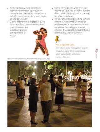 ●	 Formen parejas y elijan algún baile
popular, seguramente algunos de tus
compañeros o tu maestro conocen pasos
de baile; compartan lo que sepan y ¡todos
a bailar por el salón!
●	 El baile popular que interpretaste quizá
no es de tu época, ¿a cuál corresponde?,
¿cuál consideras que
sea el baile popular
que representa tu
época?
●	 Con la investigación y las fotos que
trajiste de casa, haz un nuevo número
de tu revista de danza con el tema de
los bailes populares.
●	 Por este año, éste será el último número
de tu revista de danza. Sin embargo
puedes repetir la experiencia armando
nuevas revistas en las que integres
artículos de otras disciplinas artísticas o
de temas que sean de tu interés.
81
LECCIÓN20
Danzoneros en un domingo, Plaza de armas de Veracruz, 2005.
Para la siguiente clase…
Necesitarás uno o varios globos grandes
o material elástico que no se rompa,
una o varias ligas y un bote de
cartón o de metal.
AB-EDU-ART-5-P-044-096.indd 81 24/10/11 15:52
 