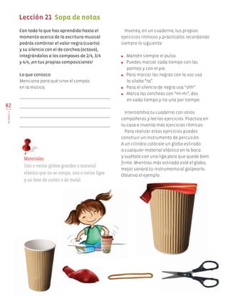 Inventa, en un cuaderno, tus propios
ejercicios rítmicos y practícalos recordando
siempre lo siguiente:
●	 Mantén siempre el pulso.
●	 Puedes marcar cada tiempo con las
palmas y con el pie.
●	 Para marcar las negras con la voz usa
la sílaba “ta”.
●	 Para el silencio de negra usa “shh”.
●	 Marca las corcheas con “mi-mi”, dos
en cada tiempo y no una por tiempo.
Intercambia tu cuaderno con otros
compañeros y lee los ejercicios. Practica en
tu casa e inventa más ejercicios rítmicos.
Para realizar estos ejercicios puedes
construir un instrumento de percusión.
A un cilindro colócale un globo estirado
o cualquier material elástico en la boca
y sujétalo con una liga para que quede bien
firme. Mientras más estirado esté el globo,
mejor sonará tu instrumento al golpearlo.
Observa el ejemplo.
Con todo lo que has aprendido hasta el
momento acerca de la escritura musical
podrás combinar el valor negra (cuarto)
y su silencio con el de corchea (octavo),
integrándolos a los compases de 2/4, 3/4
y 4/4, ¡en tus propias composiciones!
Lo que conozco
Menciona para qué sirve el compás
en la música.
82
BLOQUEV
Lección 21 Sopa de notas
Materiales:
Uno o varios globos grandes o material
elástico que no se rompa, una o varias ligas
y un bote de cartón o de metal.
AB-EDU-ART-5-P-044-096.indd 82 24/10/11 15:52
 