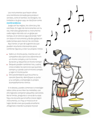 83
LECCIÓN21
Los instrumentos que hacen vibrar
una membrana tensada para producir
sonidos, como el tambor, los bongoes, los
timbales o la gran caja­, se clasifican como
membranófonos.
Juega con las negras, los silencios y las
corcheas. En lugar de mencionarlas con tu
voz, márcalas golpeando tu instrumento:
cada negra márcala con un golpe por
tiempo, en el silencio sigue diciendo “shh”
sin tocar el instrumento y da dos golpes en
cada tiempo para marcar las corcheas.
Aquí tienes un par de sugerencias que
pueden resultarte interesantes para
combinar figuras y crear tus propios ritmos:
●	 Sobre un mismo pulso, inventa con un
compañero dos ejercicios diferentes en
un mismo compás y con la misma
duración ¡y tóquenlos al mismo tiempo!
●	 Después pueden combinar tres, cuatro,
cinco o todos los ejercicios que quieran,
siempre y cuando usen el mismo compás
y sigan el mismo pulso.
●	 Otra posibilidad es que escuches tu
canción favorita, identifiques su pulso
y su compás y compongas tu propio
acompañamiento rítmico.
Si lo deseas, puedes comenzar a investigar
sobre cómo se escriben las melodías; con
ello lograrás componer pequeñas canciones.
No te limites, pregunta si cerca de tu casa
hay una escuela que enseñe a tocar algún
instrumento, o si hay un músico en el
lugar donde vives que pueda enseñarte.
¡Imagínate creando tu propia música!
AB-EDU-ART-5-P-044-096.indd 83 11/10/11 13:44
 