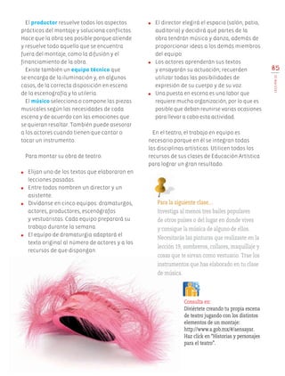 85
LECCIÓN22
El productor resuelve todos los aspectos
prácticos del montaje y soluciona conflictos.
Hace que la obra sea posible porque atiende
y resuelve todo aquello que se encuentra
fuera del montaje, como la difusión y el
financiamiento de la obra.
Existe también un equipo técnico que
se encarga de la iluminación y, en algunos
casos, de la correcta disposición en escena
de la escenografía y la utilería.
El músico selecciona o compone las piezas
musicales según las necesidades de cada
escena y de acuerdo con las emociones que
se quieran resaltar. También puede asesorar
a los actores cuando tienen que cantar o
tocar un instrumento.
Para montar su obra de teatro:
●	 Elijan uno de los textos que elaboraron en
lecciones pasadas.
●	 Entre todos nombren un director y un
asistente.
●	 Divídanse en cinco equipos: dramaturgos,
actores, productores, escenógrafos
y vestuaristas. Cada equipo preparará su
trabajo durante la semana.
●	 El equipo de dramaturgia adaptará el
texto original al número de actores y a los
recursos de que dispongan.
●	 El director elegirá el espacio (salón, patio,
auditorio) y decidirá qué partes de la
obra tendrán música y danza, además de
proporcionar ideas a los demás miembros
del equipo.
●	 Los actores aprenderán sus textos
y ensayarán su actuación; recuerden
utilizar todas las posibilidades de
expresión de su cuerpo y de su voz.
●	 Una puesta en escena es una labor que
requiere mucha organización, por lo que es
posible que deban reunirse varias ocasiones
para llevar a cabo esta actividad.
En el teatro, el trabajo en equipo es
necesario porque en él se integran todas
las disciplinas artísticas. Utilicen todos los
recursos de sus clases de Educación Artística
para lograr un gran resultado.
Para la siguiente clase…
Investiga al menos tres bailes populares
de otros países o del lugar en donde vives
y consigue la música de alguno de ellos.
Necesitarás las pinturas que realizaste en la
lección 19, sombreros, collares, maquillaje y
cosas que te sirvan como vestuario. Trae los
instrumentos que has elaborado en tu clase
de música.
Consulta en:
Diviértete creando tu propia escena
de teatro jugando con los distintos
elementos de un montaje:
http://www.a.gob.mx/#/aensayar.
Haz click en “Historias y personajes
para el teatro”.
AB-EDU-ART-5-P-044-096.indd 85 24/10/11 15:52
 