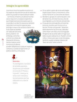 86
BLOQUEV
●	 En su salón o patio de la escuela hagan
espacio para trazar un escenario, como
lo han hecho en sus lecciones de teatro.
●	 Dividan su grupo en cuatro equipos: uno
de bailarines, otro de músicos, otro de
escenógrafos y uno más de vestuaristas.
●	 El equipo de escenografía utilizará las
pinturas murales que hicieron en su
lección “Pintar a lo grande”. Observen
detenidamente las pinturas y decidan
cómo hacer con ellas una escenografía.
Pónganse de acuerdo sobre el lugar que
debe ocupar cada pintura. Pueden utilizar
sillas o mesas para que sirvan de apoyo,
también pueden emplear objetos del
“Baúl del arte” como utilería.
Integro lo aprendido
La pintura mural se puede encontrar en
los espacios arquitectónicos de los edificios
públicos y puede ser apreciada por todos.
La música, el teatro y la danza muchas
veces requieren un espacio específico
que tenga buena acústica para que no
se pierda el sonido. En ocasiones también
necesitan iluminación especial para
distinguir mejor a los actores o bailarines.
Esos espacios pueden
ser salas de concierto,
foros y teatros. Sin
embargo, como has
visto en tus clases de
Educación Artística,
tanto el teatro como
la música y la danza
pueden adaptarse a cualquier espacio,
siempre y cuando se logre tener un
público atento y entusiasta.
Materiales:
Tu investigación y la música
de los bailes populares,
las pinturas que realizaste
en la lección 19 “Pintar a
lo grande”, cosas que te
sirvan como vestuario y
los instrumentos que has
elaborado en tu clase de
música.
¡Ay! Quixote,
compañía Teatro
Malandro, 2002.
AB-EDU-ART-5-P-044-096.indd 86 11/10/11 13:44
 