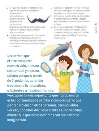 ●	 El equipo de bailarines deberá decidir,
a partir de los colores y los temas
representados
por las pinturas,
qué baile quieren
representar en
ese escenario:
deberán comunicar su decisión al equipo
de músicos para que puedan tocar
adecuadamente.
●	 Los vestuaristas prepararán el vestuario
de los bailarines inspirándose en los
murales y en la música del baile. También
deberán maquillarlos, si consideran que
es necesario.
●	 Los músicos deberán escuchar la música
del baile e identificar los tiempos, pueden
marcarlos con sus instrumentos de
percusión y, cuando distingan la melodía,
integrar otros instrumentos. Ensayen
y cuando estén acoplados, ¡que comience
la fiesta!
●	 En el escenario hagan, con los colores,
la música y la danza, una gran fiesta.
Los vestuaristas y escenógrafos también
pueden integrarse al baile o participar
en la música.
Recuerden que
el arte enriquece
nuestra vida, nuestra
comunidad y nuestra
cultura porque a través
de él podemos aprender
a conocer a la naturaleza,
a la gente y a nosotros mismos.
Pero quizá lo más importante que nos da el arte
es la oportunidad de percibir y comprender lo que
sienten y piensan otras personas, otros pueblos.
Por eso, podemos decir que el arte es una ventana
abierta a la que nos asomamos con curiosidad e
imaginación.
87
INTEGROLO
APRENDIDO
AB-EDU-ART-5-P-044-096.indd 87 11/10/11 13:44
 