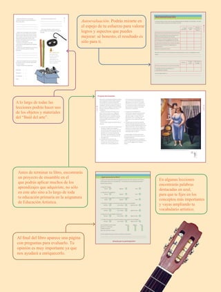 7
QUINTOGRADO
Autoevaluación. Podrás mirarte en
el espejo de tu esfuerzo para valorar
logros y aspectos que puedes
mejorar: sé honesto, el resultado es
sólo para ti.
A lo largo de todas las
lecciones podrás hacer uso
de los objetos y materiales
del “Baúl del arte”.
Antes de terminar tu libro, encontrarás
un proyecto de ensamble en el
que podrás aplicar muchos de los
aprendizajes que adquiriste, no sólo
en este año sino a lo largo de toda
tu educación primaria en la asignatura
de Educación Artística.
En algunas lecciones
encontrarás palabras
destacadas en azul,
para que te fijes en los
conceptos más importantes
y vayas ampliando tu
vocabulario artístico.
Al final del libro aparece una página
con preguntas para evaluarlo. Tu
opinión es muy importante ya que
nos ayudará a enriquecerlo.
Seguramente ya has visto muchas
esculturas, ¿qué es lo que más te llama la
atención de ellas?
¿Alguna vez te has fijado en que al hablar
mueves tu cuerpo y manos de una manera
especial, como nadie más lo hace?, ¿y cómo
son tus gestos? ¿Por qué piensas que es así?
Observa qué movimientos haces con tu
cuerpo y cuáles gestos haces con la cara y
las manos cuando hablas.
¿Cuántos instrumentos musicales
construiste en cuarto grado? ¿A qué familias
pertenecían?
¿Cómo y con qué materiales construirías un
nuevo instrumento musical? ¿Cómo lo
llamarías?
Éstos son los momentos más importantes
de cualquier historia. ¿En qué orden deben
ser presentados?
Anota el número en el paréntesis.
Desenlace ( )
Desarrollo ( )
Introducción ( )
Nudo ( )
¿Por qué consideras que es así?
Estos conocimientos te serán útiles en
las actividades que realizarás a lo largo de
este año.
11
lección1
Para la siguiente clase…
Necesitarás media
cartulina, recortes de
revistas que sean
interesantes para ti,
colores de cualquier tipo,
tijeras y pegamento.
Autoevaluación
Es tiempo de que revises lo que has aprendido después de trabajar en este bloque. Lee cada
enunciado y elige la opción que consideres correcta.
Lo hago
muy bien
Lo hago a
veces
Necesito
ayuda para
hacerlo
Identifico las características de la pintura mural.
Determino los elementos que caracterizan los
diferentes bailes populares del mundo.
Relaciono los cuartos (o negras) y los octavos
(o corcheas) con los compases de 2/4, 3/4 y 4/4.
Comprendo los elementos de una obra de teatro.
Utilizo en forma creativa el lenguaje de la
pintura mural.
Ejecuto una puesta en escena.
Describe una situación en la que aplique lo que aprendiste, hiciste o investigaste en este
bloque.
Siempre
Lo hago a
veces
Difícilmente
lo hago
Participo activamente en una puesta en escena.
Propongo acciones que fomenten la
creatividad en el grupo.
Me propongo mejorar en:
89
AUTOEVALUACIÓN
Tu opinión es importante para que podamos mejorar este libro de Educación Artística,
quinto grado. Marca con una palomita () en el espacio con la respuesta que mejor
exprese lo que piensas.
1. ¿Te gustó el libro?
Mucho Regular Poco
2. ¿Te gustaron las imágenes?
Mucho Regular Poco
3. ¿Las imágenes te ayudaron a entender las actividades?
Mucho Regular Poco
4. ¿Te fue fácil conseguir los materiales para realizar las actividades?
Siempre Casi siempre Algunas veces
5. ¿Las instrucciones de las actividades fueron claras?
Siempre Casi siempre Algunas veces
6. ¿Te gustaron las actividades propuestas?
Siempre Casi siempre Algunas veces
7. ¿El “Baúl del arte” fue un elemento de apoyo para realizar las actividades?
Siempre Casi siempre Algunas veces
Las actividades te permitieron: Mucho Regular Poco
Expresar tu creatividad
Trabajar en equipo
Hacer las cosas por ti mismo
Si tienes sugerencias para el libro, escríbelas a continuación:
¿Qué opinas de tu libro?
¡Gracias por tu participación!
Ahora que tu cuerpo pasa por grandes cambios,
tal vez te gustaría recordar tiempos pasados.
Es inevitable que tu cuerpo se desarrolle y
que día a día descubras ante el espejo que vas
cambiando. Uno de esos cambios es la altura,
pero no es el único, seguirás creciendo. En este
proyecto, verás esos cambios en ti y en tus
compañeros.
Crearás una instalación artística con el
tema “Cómo fui y cómo soy”, integrando
todo lo que aprendiste a lo largo del año.
Recuerda que tú y tus compañeros pueden
realizar el proyecto que quieran, si tienen
otras ideas diferentes a la que aquí les
proponemos.
Formen cuatro equipos para desarrollar su
proyecto.
● El equipo uno elaborará la transformación
del espacio. Organicen los objetos y
materiales que trajeron a la escuela y los
que encontraron en el “Baúl del arte”, de
acuerdo con el uso que le quieran dar.
Recuerden lo que aprendieron a lo largo
de sus lecciones y la información de sus
investigaciones.
● El equipo dos escenificará una
danza corta. Inventen movimientos
y secuencias relacionadas con los
cambios de su cuerpo; organícense
con el equipo de música para incluir
ejercicios rítmicos. Recuerden lo que
aprendieron en la lección “Los bailes
folclóricos del mundo” y aplíquenlo en
su escenificación para que después la
representen en el espacio destinado
dentro de su instalación.
● El equipo tres acompañará los
movimientos corporales del equipo dos
con ejercicios rítmicos, utilizando los
valores de negra, corcheas y silencios.
Ejecútenlos con un instrumento de
percusión o con un objeto del “Baúl del
arte”.
● El equipo cuatro escribirá una pequeña
historia. Describan situaciones a partir de
experiencias propias (desde pequeños hasta
ahora). Sean breves y concisos. Peguen las
historias en un espacio de su instalación y
entre todos, elijan una para que se lea en la
presentación de su proyecto.
Cuando tengan el proyecto finalizado
preséntenlo ante la comunidad escolar y a
los padres de familia.
La planeación del proyecto, el trabajo en
equipo, la seguridad en la toma de decisiones
y el uso de estrategias darán calidad al
trabajo.
Proyecto de ensamble
Antonio Ruiz, “El corcito”, La soprano, (1940), óleo sobre madera, 58 x 51 cm.
90
PROYECTO
DEENSAMBLE
91
PROYECTO
DEENSAMBLE
150cm
AB-EDU-ART-5-P-001-043.indd 7 11/10/11 13:43
 