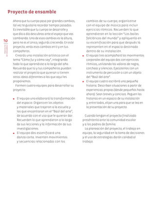 Ahora que tu cuerpo pasa por grandes cambios,
tal vez te gustaría recordar tiempos pasados.
Es inevitable que tu cuerpo se desarrolle y
que día a día descubras ante el espejo que vas
cambiando. Uno de esos cambios es la altura,
pero no es el único, seguirás creciendo. En este
proyecto, verás esos cambios en ti y en tus
compañeros.
Crearás una instalación artística con el
tema “Cómo fui y cómo soy”, integrando
todo lo que aprendiste a lo largo del año.
Recuerda que tú y tus compañeros pueden
realizar el proyecto que quieran si tienen
otras ideas diferentes a las que aquí les
proponemos.
Formen cuatro equipos para desarrollar su
proyecto.
●	 El equipo uno elaborará la transformación
del espacio. Organicen los objetos
y materiales que trajeron a la escuela y
los que encontraron en el “Baúl del arte”,
de acuerdo con el uso que le quieran dar.
Recuerden lo que aprendieron a lo largo
de sus lecciones y la información de sus
investigaciones.
●	 El equipo dos escenificará una
danza corta. Inventen movimientos
y secuencias relacionadas con los
cambios de su cuerpo; organícense
con el equipo de música para incluir
ejercicios rítmicos. Recuerden lo que
aprendieron en la lección “Los bailes
folclóricos del mundo” y aplíquenlo en
su escenificación para que después la
representen en el espacio destinado
dentro de su instalación.
●	 El equipo tres acompañará los movimientos
corporales del equipo dos con ejercicios
rítmicos, utilizando los valores de negra,
corcheas y silencios. Ejecútenlos con un
instrumento de percusión o con un objeto
del “Baúl del arte”.
●	 El equipo cuatro escribirá una pequeña
historia. Describan situaciones a partir de
experiencias propias (desde pequeños hasta
ahora). Sean breves y concisos. Peguen las
historias en un espacio de su instalación
y, entre todos, elijan una para que se lea en
la presentación de su proyecto.
Cuando tengan el proyecto finalizado
preséntenlo ante la comunidad escolar
y a los padres de familia.
La planeación del proyecto, el trabajo en
equipo, la seguridad en la toma de decisiones
y el uso de estrategias darán calidad al
trabajo.
Proyecto de ensamble
90
PROYECTO
DEENSAMBLE
AB-EDU-ART-5-P-044-096.indd 90 24/10/11 15:52
 
