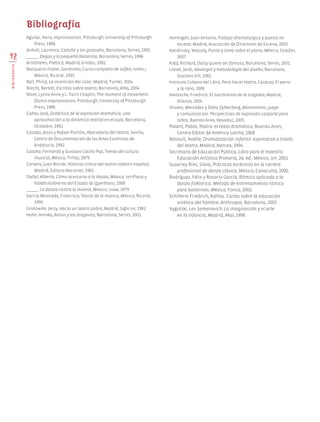 92
BIBLIOGRAFÍA
Aguilar, Nora, Improvisation, Pittsburgh, University of Pittsburgh
Press, 1988.
Anholt, Laurence, Camille y los girasoles, Barcelona, Serres, 1995.
_______, Degas y la pequeña bailarina, Barcelona, Serres, 1996.
Aristóteles, Poética, Madrid, Gredos, 1992.
Bacqueiro Foster, Gerónimo, Curso completo de solfeo, tomo i,
México, Ricordi, 1995.
Ball, Philip, La invención del color, Madrid, Turner, 2004.
Brecht, Bertolt, Escritos sobre teatro, Barcelona, Alba, 2004.
Blom, Lynne Anne y L. Tarin Chaplin, The moment of movement.
Dance improvisation, Pittsburgh, University of Pittsburgh
Press, 1988.
Cañas, José, Didáctica de la expresión dramática: una
aproximación a la dinámica teatral en el aula, Barcelona,
Octaedro, 1992.
Casado, Jesús y Rafael Portillo, Abecedario del teatro, Sevilla,
Centro de Documentación de las Artes Escénicas de
Andalucía, 1992.
Cataño, Fernando y Gustavo Catillo Paz, Temas de cultura
musical, México, Trillas, 1979.
Cervera, Juan Borrás. Historia crítica del teatro infantil español,
Madrid, Editora Nacional, 1982.
Dallal, Alberto, Cómo acercarse a la danza, México, sep-Plaza y
Valdés-Gobierno del Estado de Querétaro, 1988.
_______, La danza contra la muerte, México, unam, 1979.
García Moncada, Francisco, Teoría de la música, México, Ricordi,
1995.
Grotowski, Jerzy, Hacia un teatro pobre, Madrid, Siglo xxi, 1981.
Holm, Annika, Anton y los dragones, Barcelona, Serres, 2001.
Hormigón, Juan Antonio, Trabajo dramatúrgico y puesta en
escena, Madrid, Asociación de Directores de Escena, 2003.
Kandinsky, Wassily, Punto y línea sobre el plano, México, Colofón,
2007.
Kidd, Richard, Daisy quiere ser famosa, Barcelona, Serres, 2001.
Llovet, Jordi, Ideología y metodología del diseño, Barcelona,
Gustavo Gili, 1981.
Instituto Cubano del Libro, Para hacer teatro, Caracas, El perro
y la rana, 2006.
Nietzsche, Friedrich, El nacimiento de la tragedia, Madrid,
Alianza, 2004.
Oliveto, Mercedes y Dalia Zylberberg, Movimiento, juego
y comunicación. Perspectivas de expresión corporal para
niños, Buenos Aires, Noveduc, 2005.
Palant, Pablo, Teatro: el texto dramático, Buenos Aires,
Centro Editor de América Latina, 1968.
Renoult, Noëlle, Dramatización infantil: expresarse a través
del teatro, Madrid, Narcea, 1994.
Secretaría de Educación Pública, Libro para el maestro.
Educación Artística Primaria, 2a. ed., México, sep, 2001.
Susarrey Ríos, Silvia, Prácticas escénicas en la carrera
profesional de danza clásica, México, Conaculta, 2000.
Rodríguez, Félix y Rosario García, Rítmica aplicada a la
danza folklórica. Método de entrenamiento rítmico
para bailarines, México, Fonca, 2001.
Schillerm Friedrich, Kallias. Cartas sobre la educación
estética del hombre, Anthropos, Barcelona, 2005.
Vygotski, Lev Semenovich, La imaginación y el arte
en la infancia, Madrid, Akal, 1998.
Bibliografía
AB-EDU-ART-5-P-044-096.indd 92 11/10/11 13:44
 