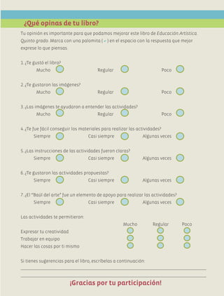 Tu opinión es importante para que podamos mejorar este libro de Educación Artística.
Quinto grado. Marca con una palomita () en el espacio con la respuesta que mejor
exprese lo que piensas.
1. ¿Te gustó el libro?
	 Mucho	 Regular	 Poco	
2. ¿Te gustaron las imágenes?
	 Mucho	 Regular	 Poco	
3. ¿Las imágenes te ayudaron a entender las actividades?
	 Mucho	 Regular	 Poco	
4. ¿Te fue fácil conseguir los materiales para realizar las actividades?
	 Siempre	 Casi siempre	 Algunas veces	
5. ¿Las instrucciones de las actividades fueron claras?
	 Siempre	 Casi siempre	 Algunas veces	
6. ¿Te gustaron las actividades propuestas?
	 Siempre	 Casi siempre	 Algunas veces	
7. ¿El “Baúl del arte” fue un elemento de apoyo para realizar las actividades?
	 Siempre	 Casi siempre	 Algunas veces	
Las actividades te permitieron:
	 Mucho	 Regular	 Poco
Expresar tu creatividad
Trabajar en equipo
Hacer las cosas por ti mismo
Si tienes sugerencias para el libro, escríbelas a continuación:
¿Qué opinas de tu libro?
¡Gracias por tu participación!
AB-EDU-ART-5-P-044-096.indd 95 11/10/11 13:44
 