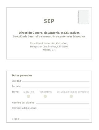 SEP
Dirección General de Materiales Educativos
Dirección de Desarrollo e Innovación de Materiales Educativos
Versalles 49, tercer piso, Col. Juárez,
Delegación Cuauhtémoc, C.P. 06600,
México, D.F.
Datos generales
Entidad:
Escuela:
Turno: 	 Matutino 	 Vespertino 	 Escuela de tiempo completo
Nombre del alumno:
Domicilio del alumno:
Grado:
AB-EDU-ART-5-P-044-096.indd 96 11/10/11 13:45
 