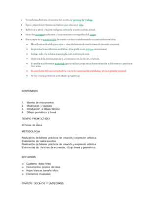  Transforma distintos elementos del medioen recursos de trabajo.
 Ejecuta ejercicios rítmicos melódicos que educan el oído.
 Reflexiona sobre el aporte indígena culturala nuestra cultura actual.
 Describe accionestendientes almejoramientocoreográficodel grupo.
 Hace parte de la construcción de nuestra cultura transformandolas costumbres sociales.
 Manifiesta actitudde goce ante el descubrimientode condiciones de inventiva musical.
 Improvisa frases rítmicas melódicas y las grafica con músicaconvencional.
 Indaga sobre la música orquestada,compositores de esta.
 Disfruta de la música popular y la compara con las de otras épocas.
 Transforma diferentes materiales para realizar propuestas de sonorización a diferentes expresiones
literarias.
 Es conciente del usocorrectode la v ozen la conversación cotidiana y en la expresión musical.
 Se inv olucra gustosoen actividades grupales qu
CONTENIDOS
1. Manejo de instrumentos
2. Mediciones y trazados
3. Introducción al dibujo técnico
4. Dibujo geométrico y lineal
TIEMPO PROYECTADO
40 horas de clase
METODOLOGÍA
Realización de talleres prácticos de creación y expresión artística.
Elaboración de textos escritos
Realización de talleres prácticos de creación y expresión artística
Elaboración de planchas de expresión, dibujo lineal y geométrico.
RECURSOS
 Cuaderno doble línea
 Instrumentos propios del área
 Hojas blancas tamaño oficio
 Elementos musicales.
GRADOS DECIMOS Y UNDÉCIMOS
 
