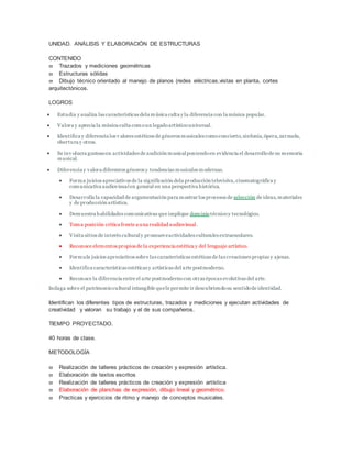 UNIDAD. ANÁLISIS Y ELABORACIÓN DE ESTRUCTURAS
CONTENIDO
 Trazados y mediciones geométricas
 Estructuras sólidas
 Dibujo técnico orientado al manejo de planos (redes eléctricas,vistas en planta, cortes
arquitectónicos.
LOGROS
 Estudia y analiza las características dela música culta y la diferencia con la música popular.
 Valora y aprecia la música culta comoun legadoartísticouniversal.
 Identifica y diferencia los v alores estéticos de géneros musicales comoconcierto,sinfonía,ópera,zarzuela,
obertura y otros.
 Se inv olucra gustosoen actividades de audición musicalponiendoen evidencia el desarrollode su memoria
musical.
 Diferencia y valora diferentes géneros y tendencias musicales modernas.
 Forma juicios apreciativos de la significación dela producción televisiva,cinematográfica y
comunicativa audiovisualen general en una perspectiva histórica.
 Desarrolla la capacidad de argumentación para mostrar los procesos de selección de ideas,materiales
y de producción artística.
 Demuestra habilidades comunicativas que implique dominiotécnicoy tecnológico.
 Toma posición crítica frente a una realidad audiovisual.
 Visita sitios de interés culturaly promueveactividades culturales extraescolares.
 Reconoce elementos propios de la experiencia estética y del lenguaje artístico.
 Formula juicios apreciativos sobre las características estéticas de las creaciones propias y ajenas.
 Identifica características estéticas y artísticas del arte postmoderno.
 Reconoce la diferencia entre el arte postmodernocon otras épocas evolutivas del arte.
Indaga sobre el patrimoniocultural intangible quele permite ir descubriendosu sentidode identidad.
Identifican los diferentes tipos de estructuras, trazados y mediciones y ejecutan actividades de
creatividad y valoran su trabajo y el de sus compañeros.
TIEMPO PROYECTADO.
40 horas de clase.
METODOLOGÍA
 Realización de talleres prácticos de creación y expresión artística.
 Elaboración de textos escritos
 Realización de talleres prácticos de creación y expresión artística
 Elaboración de planchas de expresión, dibujo lineal y geométrico.
 Practicas y ejercicios de ritmo y manejo de conceptos musicales.
 