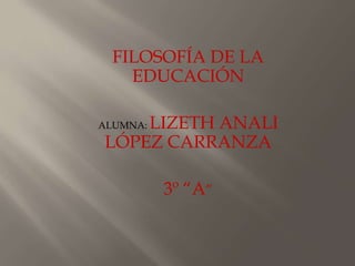 FILOSOFÍA DE LA
    EDUCACIÓN

    LIZETH ANALI
ALUMNA:
LÓPEZ CARRANZA

          3º “A”
 