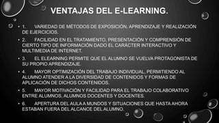 VENTAJAS DEL E-LEARNING.
• 1. VARIEDAD DE MÉTODOS DE EXPOSICIÓN, APRENDIZAJE Y REALIZACIÓN
DE EJERCICIOS.
• 2. FACILIDAD EN EL TRATAMIENTO, PRESENTACIÓN Y COMPRENSIÓN DE
CIERTO TIPO DE INFORMACIÓN DADO EL CARÁCTER INTERACTIVO Y
MULTIMEDIA DE INTERNET.
• 3. EL ELEARNING PERMITE QUE EL ALUMNO SE VUELVA PROTAGONISTA DE
SU PROPIO APRENDIZAJE.
• 4. MAYOR OPTIMIZACIÓN DEL TRABAJO INDIVIDUAL, PERMITIENDO AL
ALUMNO ATENDER A LA DIVERSIDAD DE CONTENIDOS Y FORMAS DE
APLICACIÓN DE DICHOS CONTENIDOS.
• 5. MAYOR MOTIVACIÓN Y FACILIDAD PARA EL TRABAJO COLABORATIVO
ENTRE ALUMNOS, ALUMNOS DOCENTES Y DOCENTES.
• 6. APERTURA DEL AULA A MUNDOS Y SITUACIONES QUE HASTA AHORA
ESTABAN FUERA DEL ALCANCE DEL ALUMNO.
 
