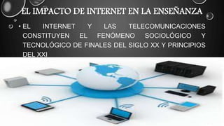 EL IMPACTO DE INTERNET EN LA ENSEÑANZA
• EL INTERNET Y LAS TELECOMUNICACIONES
CONSTITUYEN EL FENÓMENO SOCIOLÓGICO Y
TECNOLÓGICO DE FINALES DEL SIGLO XX Y PRINCIPIOS
DEL XXI
 