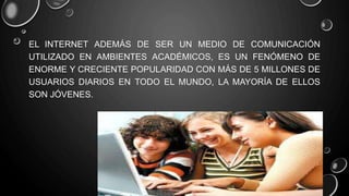 EL INTERNET ADEMÁS DE SER UN MEDIO DE COMUNICACIÓN
UTILIZADO EN AMBIENTES ACADÉMICOS, ES UN FENÓMENO DE
ENORME Y CRECIENTE POPULARIDAD CON MÁS DE 5 MILLONES DE
USUARIOS DIARIOS EN TODO EL MUNDO, LA MAYORÍA DE ELLOS
SON JÓVENES.
 