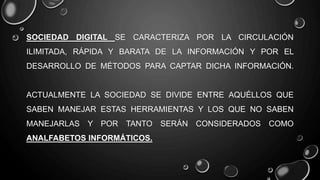 SOCIEDAD DIGITAL SE CARACTERIZA POR LA CIRCULACIÓN
ILIMITADA, RÁPIDA Y BARATA DE LA INFORMACIÓN Y POR EL
DESARROLLO DE MÉTODOS PARA CAPTAR DICHA INFORMACIÓN.
ACTUALMENTE LA SOCIEDAD SE DIVIDE ENTRE AQUÉLLOS QUE
SABEN MANEJAR ESTAS HERRAMIENTAS Y LOS QUE NO SABEN
MANEJARLAS Y POR TANTO SERÁN CONSIDERADOS COMO
ANALFABETOS INFORMÁTICOS.
 