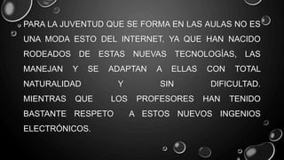 PARA LA JUVENTUD QUE SE FORMA EN LAS AULAS NO ES
UNA MODA ESTO DEL INTERNET, YA QUE HAN NACIDO
RODEADOS DE ESTAS NUEVAS TECNOLOGÍAS, LAS
MANEJAN Y SE ADAPTAN A ELLAS CON TOTAL
NATURALIDAD Y SIN DIFICULTAD.
MIENTRAS QUE LOS PROFESORES HAN TENIDO
BASTANTE RESPETO A ESTOS NUEVOS INGENIOS
ELECTRÓNICOS.
 