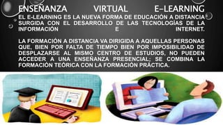 ENSEÑANZA VIRTUAL E-LEARNING
EL E-LEARNING ES LA NUEVA FORMA DE EDUCACIÓN A DISTANCIA
SURGIDA CON EL DESARROLLO DE LAS TECNOLOGÍAS DE LA
INFORMACIÓN E INTERNET.
LA FORMACIÓN A DISTANCIA VA DIRIGIDA A AQUELLAS PERSONAS
QUE, BIEN POR FALTA DE TIEMPO BIEN POR IMPOSIBILIDAD DE
DESPLAZARSE AL MISMO CENTRO DE ESTUDIOS, NO PUEDEN
ACCEDER A UNA ENSEÑANZA PRESENCIAL; SE COMBINA LA
FORMACIÓN TEÓRICA CON LA FORMACIÓN PRÁCTICA.
 