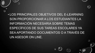 • LOS PRINCIPALES OBJETIVOS DEL E-LEARNING
SON PROPORCIONAR A LOS ESTUDIANTES LA
INFORMACIÓN NECESARIA SOBRE TEMAS
ESPECÍFICOS DE SUS TAREAS ESCOLARES YA
SEA APORTANDO DOCUMENTOS O A TRAVÉS DE
UN ASESOR ON LINE.
 