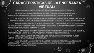 CARACTERISTICAS DE LA ENSEÑANZA
VIRTUAL:
1. USA MEDIOS Y RECURSOS DE LAS REDES DE COMUNICACIÓN ELECTRÓNICA.
2. HACE USO DE LA TELE-ENSEÑANZA MEDIANTE LA CUAL SE BUSCA PROMOVER EL
APRENDIZAJE MEDIANTE ACTIVIDADES REALIZADAS EN REDES DE COMUNICACIÓN.
3. HACE USO DE UN AMPLIO NÚMERO DE TECNOLOGÍAS DE COMUNICACIÓN INTERACTIVA, EL
CORREO ELECTRÓNICO, SIMULACIONES EN AMBIENTES MULTIUSUARIOS Y VIDEO CONFERENCIAS.
4. IMPLEMENTA EL APRENDIZAJE DESCENTRALIZADO. LA INFORMACIÓN ESTÁ LOCALIZADA EN
DISTINTOS SITIOS, EN SERVIDORES DE INTRANET O INTERNET. EL APRENDIZAJE PUEDE OCURRIR
INDEPENDIENTEMENTE DEL TIEMPO Y EL LUGAR.
5. EL ALUMNO PUEDE AVANZAR, RETROCEDER O PROFUNDIZAR EN INFORMACIÓN SEGÚN SU
PROPIO NIVEL DE LOGRO O LA NATURALEZA DEL PROYECTO DEL APRENDIZAJE.
6. MEDIANTE SIMULACIONES VIRTUALES, LOS ESTUDIANTES Y PROFESORES PUEDEN
LOGRAR UN MAYOR APRENDIZAJE EXPERIMENTAL.
7. LA INFORMACIÓN A LA QUE SE TIENE ACCESO PUEDE SER REELABORADA SEGÚN LAS
NECESIDADES Y LA INVENTIVA O CREATIVIDAD DEL ESTUDIANTE. PUEDE, A LA VEZ, SER
RECIRCULADA EN EL CIBERESPACIO.
 