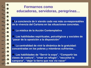 Formarnos como  educadoras, servidoras, peregrinas… La conciencia de ir siendo cada vez más co-responsables de la vivencia del Carisma en las situaciones concretas.  La mística de la Acción Contemplativa Las habilidades espirituales, psicológicas y sociales de “pasar de la oposición a la disposición” La centralidad de vivir la dinámica de la gratuidad: concentradas en los pobres y miembros sufrientes... Las habilidades de “Servir la sopa”, “Compartir las clases de costura”, “crear un refugio”, “escuchar la campana”, “dejar la tierra que nos vio nacer” 