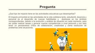 Pregunta
¿Qué tipo de impacto tiene en las actividades educativas que desempeñas?
El impacto primordial en las actividades de la vida cotidiana tanto, estudiantil, docencia y
personal es el desarrollo de nuevas habilidades y destrezas en los ámbitos
correspondientes, debido a la evolución y análisis de situación en cada momento, para
así poder realizar tareas y generar nuevas competencias a nivel personal y con esto
tener un pensamiento crítico de colaboración, creatividad y cierta resolución de
problemas ante situaciones.
 