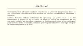 Conclusión
Como conclusión la educación basada en competencias es un modelo de aprendizaje donde se
van a priorizar las competencias que los alumnos van a adquirir con experiencia, habilidades y
destrezas.
Existirán diferentes modelos tradicionales del aprendizaje que podrán llevar a un fácil
entendimiento y adquisición de los mismo, la educación basada en competencias es una
orientación educativa que logrará dar respuesta a la distinta población sobre la información y así
poder centrarse en las necesidades, estilos de aprendizaje de cada alumno para llegar a mejorar
las habilidades y destrezas de éstos.
 